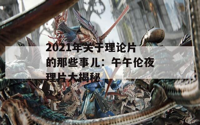 2021年关于理论片的那些事儿：午午伦夜理片大揭秘  第1张