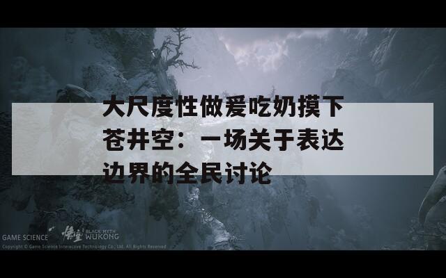 大尺度性做爰吃奶摸下苍井空：一场关于表达边界的全民讨论