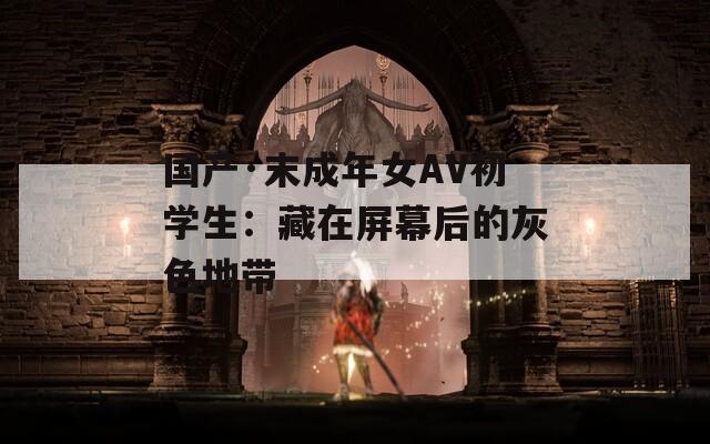 国产·末成年女AV初学生：藏在屏幕后的灰色地带  第1张