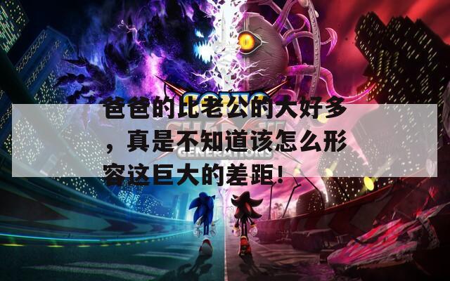 爸爸的比老公的大好多，真是不知道该怎么形容这巨大的差距！