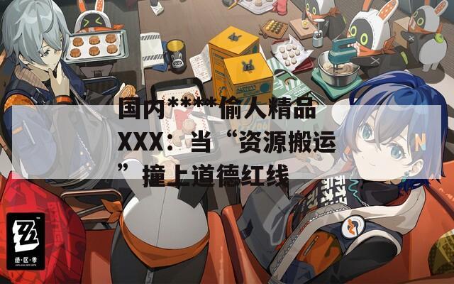 国内****偷人精品XXX：当“资源搬运”撞上道德红线