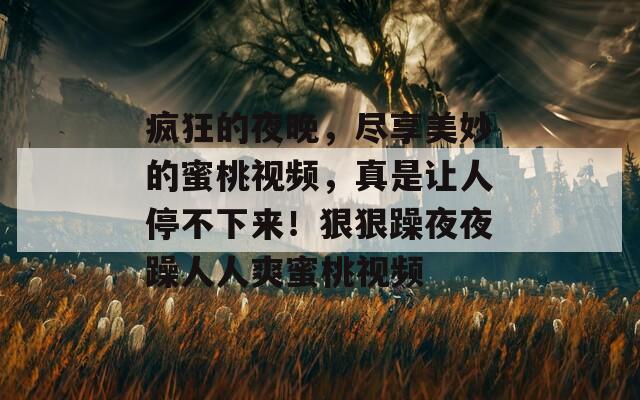 疯狂的夜晚，尽享美妙的蜜桃视频，真是让人停不下来！狠狠躁夜夜躁人人爽蜜桃视频