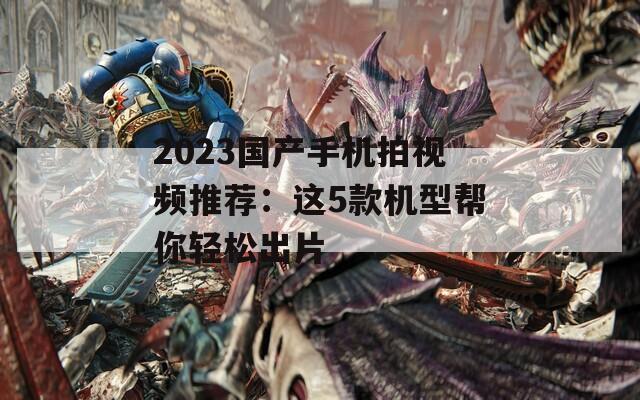 2023国产手机拍视频推荐：这5款机型帮你轻松出片  第1张
