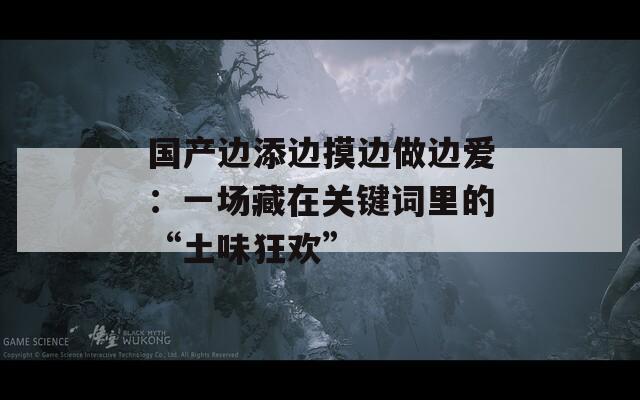 国产边添边摸边做边爱：一场藏在关键词里的“土味狂欢”