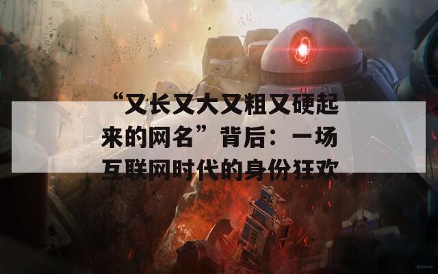 “又长又大又粗又硬起来的网名”背后：一场互联网时代的身份狂欢  第1张