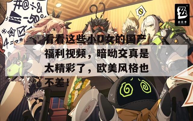 看看这些小U女的国产福利视频，暗呦交真是太精彩了，欧美风格也不差！  第1张