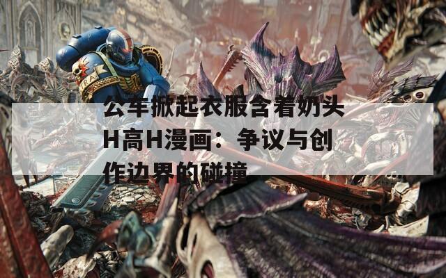 公车掀起衣服含着奶头H高H漫画：争议与创作边界的碰撞