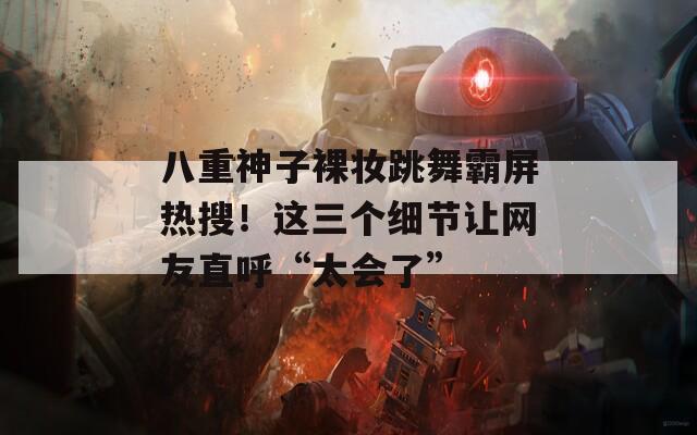 八重神子裸妆跳舞霸屏热搜！这三个细节让网友直呼“太会了”