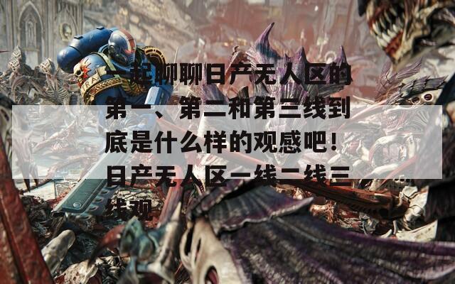 一起聊聊日产无人区的第一、第二和第三线到底是什么样的观感吧！日产无人区一线二线三线观