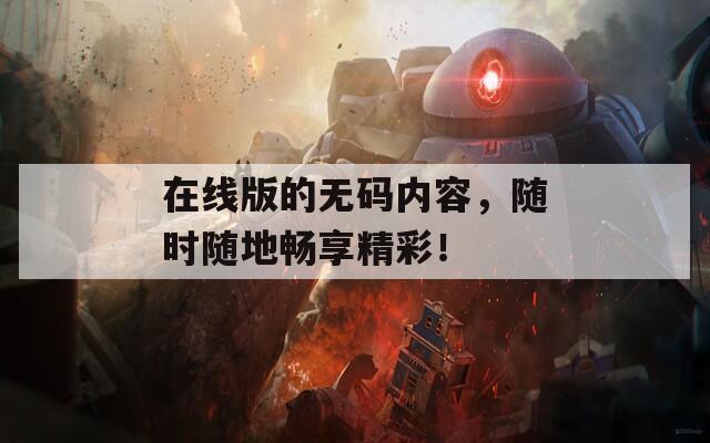 在线版的无码内容，随时随地畅享精彩！  第1张