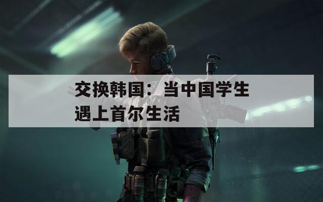 交换韩国：当中国学生遇上首尔生活