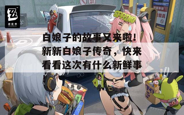 白娘子的故事又来啦！新新白娘子传奇，快来看看这次有什么新鲜事！