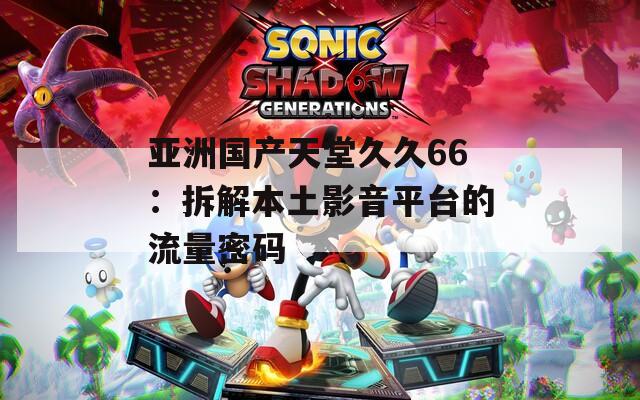 亚洲国产天堂久久66：拆解本土影音平台的流量密码