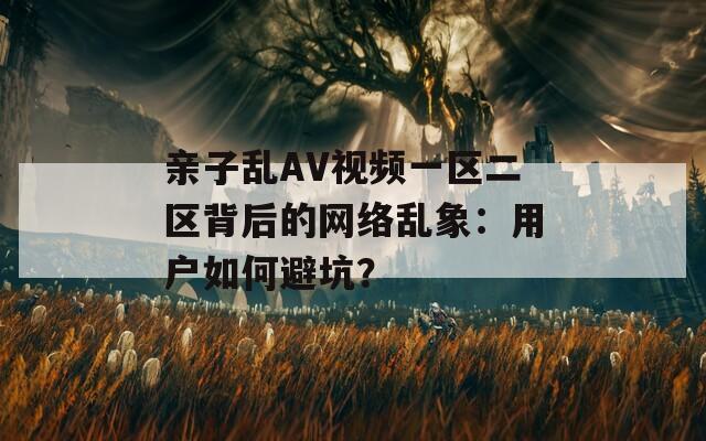 亲子乱AV视频一区二区背后的网络乱象：用户如何避坑？