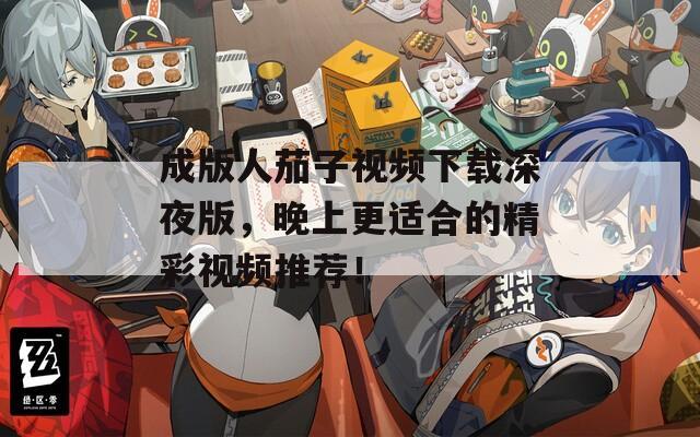 成版人茄子视频下载深夜版，晚上更适合的精彩视频推荐！