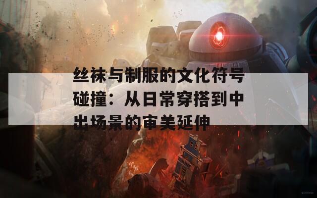 丝袜与制服的文化符号碰撞：从日常穿搭到中出场景的审美延伸