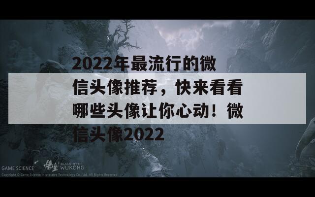 2022年最流行的微信头像推荐，快来看看哪些头像让你心动！微信头像2022