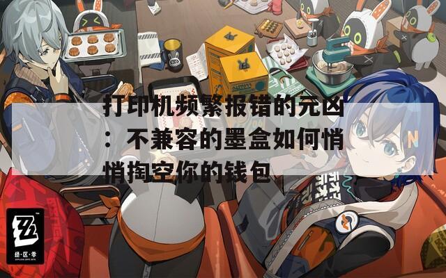 打印机频繁报错的元凶：不兼容的墨盒如何悄悄掏空你的钱包