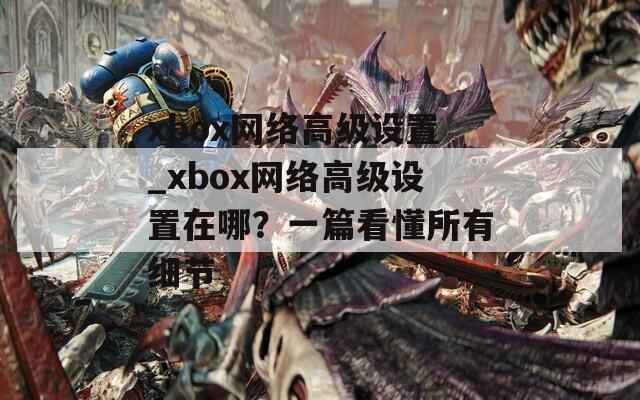 xbox网络高级设置_xbox网络高级设置在哪？一篇看懂所有细节  第1张