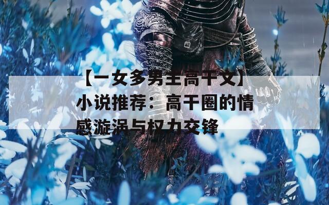 【一女多男主高干文】小说推荐：高干圈的情感漩涡与权力交锋