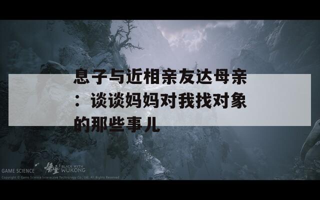 息子与近相亲友达母亲：谈谈妈妈对我找对象的那些事儿  第1张