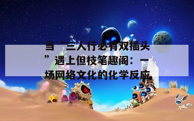 当“三人行必有双插头”遇上但枝笔趣阁：一场网络文化的化学反应  第1张