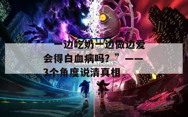 “一边吃奶一边做边爱会得白血病吗？”——3个角度说清真相