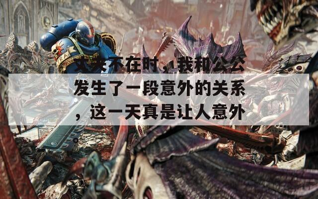 丈夫不在时，我和公公发生了一段意外的关系，这一天真是让人意外。