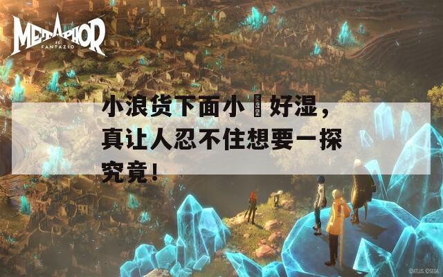 小浪货下面小泬好湿，真让人忍不住想要一探究竟！
