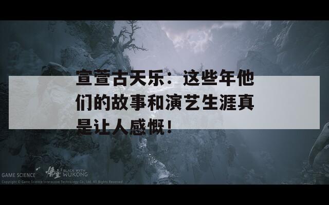 宣萱古天乐：这些年他们的故事和演艺生涯真是让人感慨！