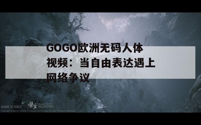 GOGO欧洲无码人体视频：当自由表达遇上网络争议