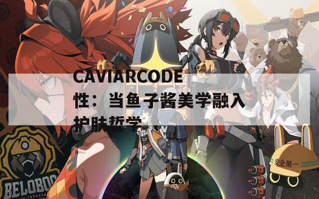 CAVIARCODE性：当鱼子酱美学融入护肤哲学