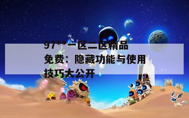 97**一区二区精品免费：隐藏功能与使用技巧大公开  第1张