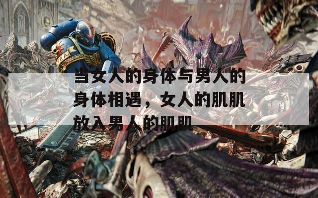 当女人的身体与男人的身体相遇，女人的肌肌放入男人的肌肌