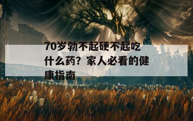 70岁勃不起硬不起吃什么药？家人必看的健康指南