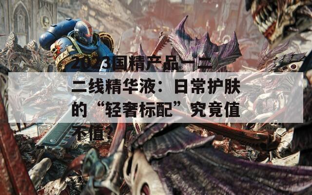 2023国精产品一二二线精华液：日常护肤的“轻奢标配”究竟值不值？  第1张