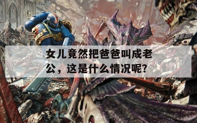 女儿竟然把爸爸叫成老公，这是什么情况呢？