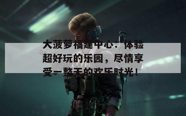 大菠萝福建中心：体验超好玩的乐园，尽情享受一整天的欢乐时光！
