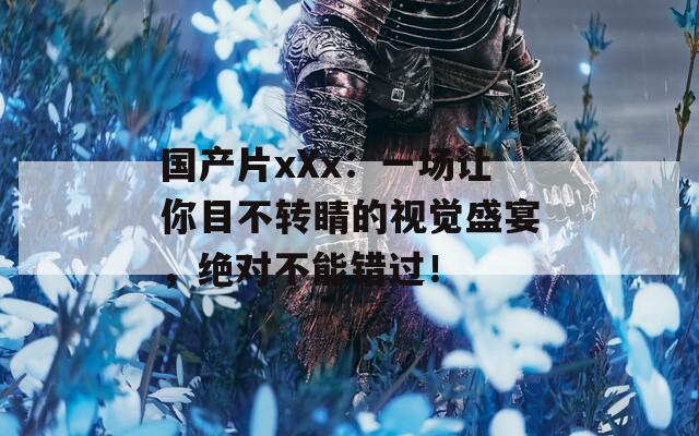 国产片xXx：一场让你目不转睛的视觉盛宴，绝对不能错过！