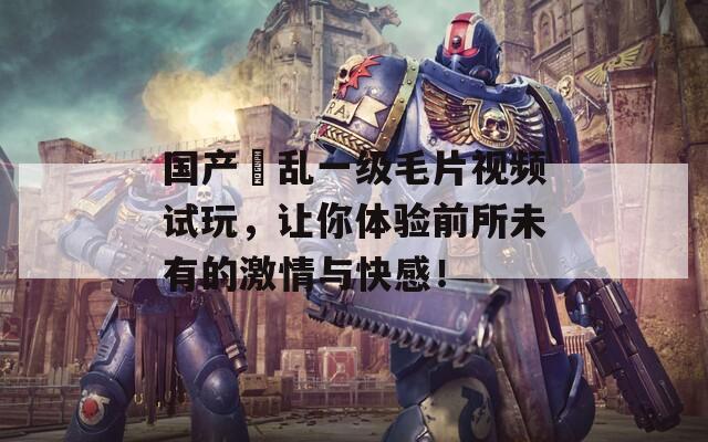 国产婬乱一级毛片视频试玩，让你体验前所未有的激情与快感！