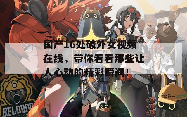 国产16处破外女视频在线，带你看看那些让人心动的精彩瞬间！  第1张
