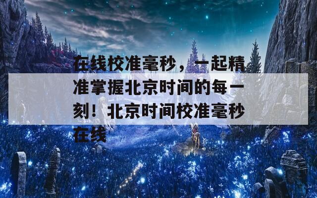 在线校准毫秒，一起精准掌握北京时间的每一刻！北京时间校准毫秒在线