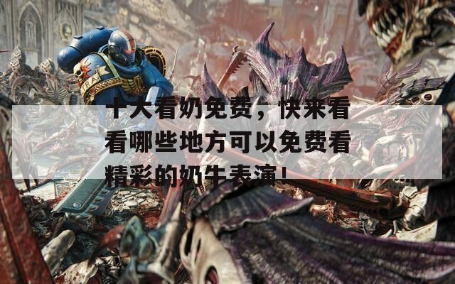十大看奶免费，快来看看哪些地方可以免费看精彩的奶牛表演！