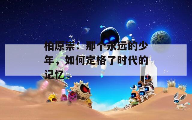 柏原崇：那个永远的少年，如何定格了时代的记忆