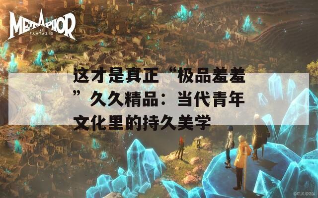 这才是真正“极品羞羞”久久精品：当代青年文化里的持久美学  第1张