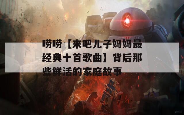 唠唠【来吧儿子妈妈最经典十首歌曲】背后那些鲜活的家庭故事