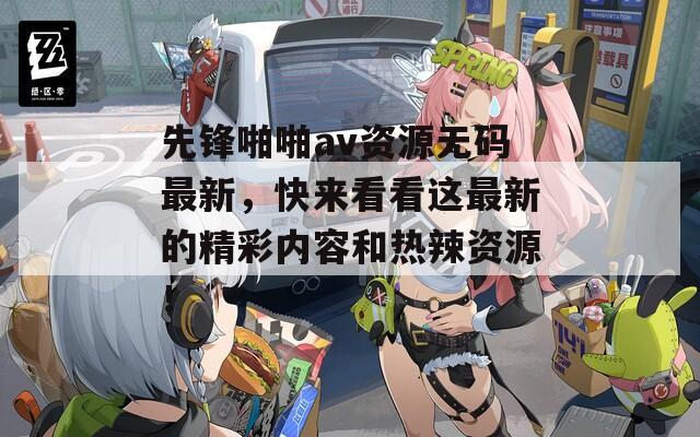 先锋啪啪av资源无码最新，快来看看这最新的精彩内容和热辣资源！