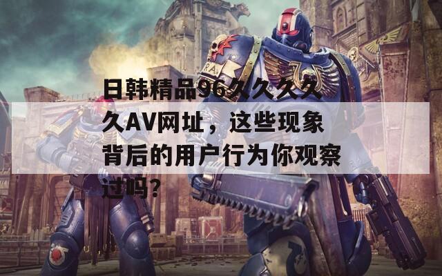 日韩精品96久久久久久AV网址，这些现象背后的用户行为你观察过吗？