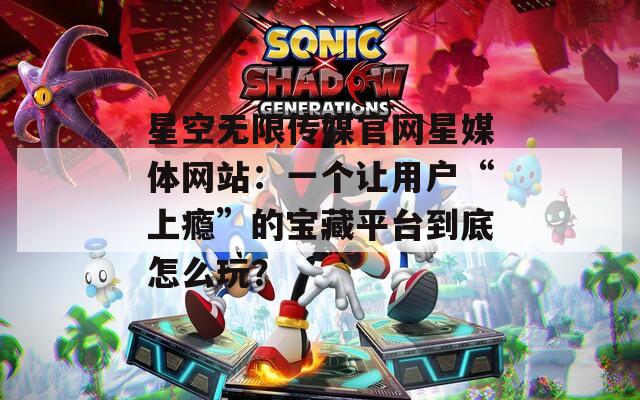 星空无限传媒官网星媒体网站：一个让用户“上瘾”的宝藏平台到底怎么玩？  第1张