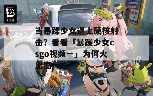 当暴躁少女遇上硬核射击？看看「暴躁少女csgo视频一」为何火出圈